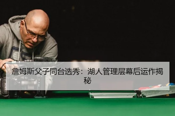 詹姆斯父子同台选秀：湖人管理层幕后运作揭秘
