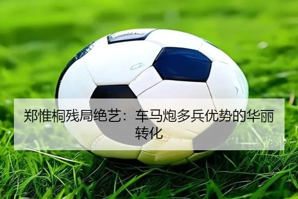 郑惟桐残局绝艺：车马炮多兵优势的华丽转化
