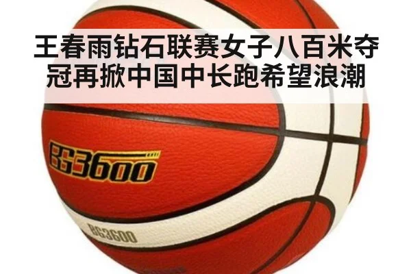 王春雨钻石联赛女子八百米夺冠再掀中国中长跑希望浪潮