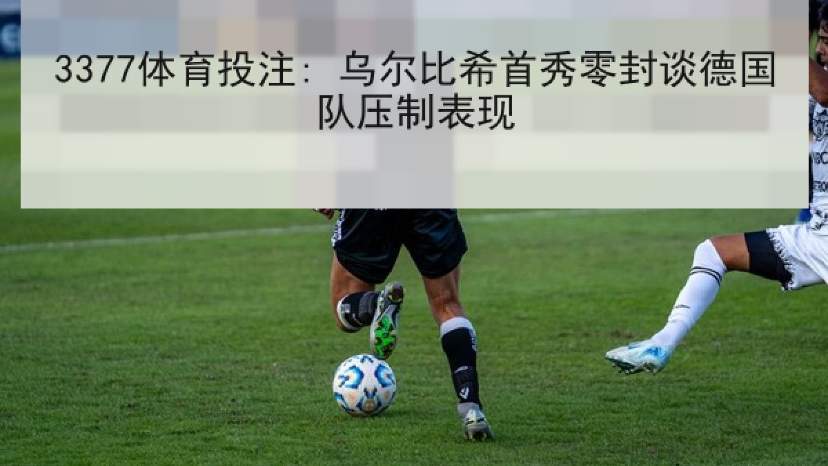 3377体育投注: 乌尔比希首秀零封谈德国队压制表现 3377体育投注: 乌尔比希首秀零封谈德国队压制表现