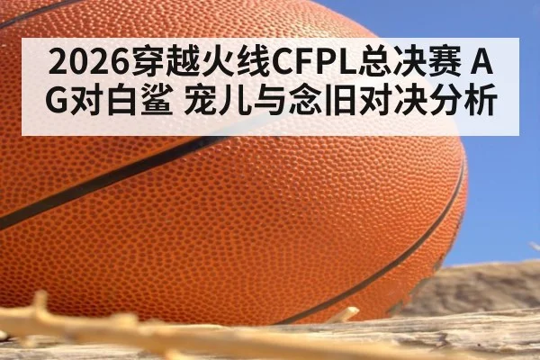 2026穿越火线CFPL总决赛 AG对白鲨 宠儿与念旧对决分析